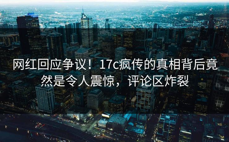网红回应争议！17c疯传的真相背后竟然是令人震惊，评论区炸裂
