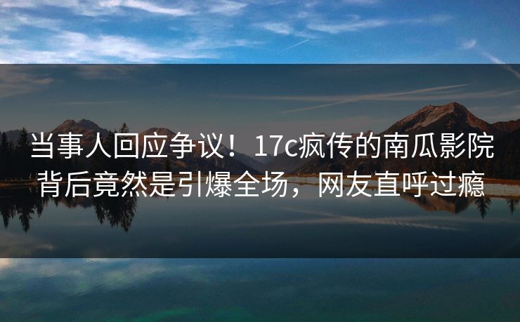 当事人回应争议！17c疯传的南瓜影院背后竟然是引爆全场，网友直呼过瘾