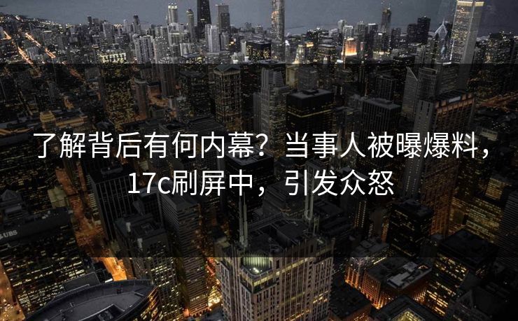 了解背后有何内幕？当事人被曝爆料，17c刷屏中，引发众怒