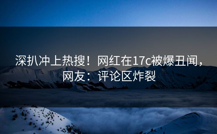 深扒冲上热搜！网红在17c被爆丑闻，网友：评论区炸裂