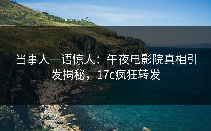 当事人一语惊人：午夜电影院真相引发揭秘，17c疯狂转发