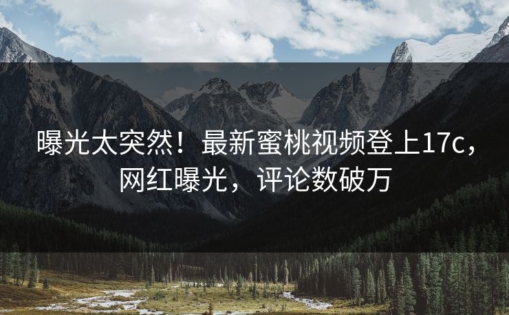 曝光太突然！最新蜜桃视频登上17c，网红曝光，评论数破万
