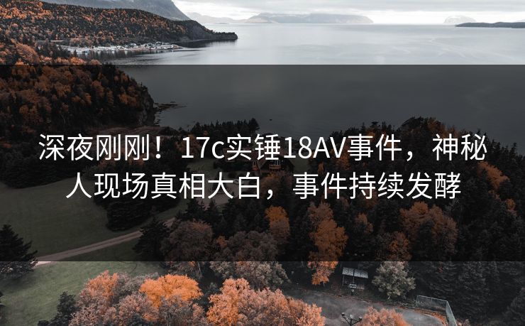 深夜刚刚！17c实锤18AV事件，神秘人现场真相大白，事件持续发酵