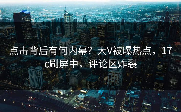 点击背后有何内幕？大V被曝热点，17c刷屏中，评论区炸裂