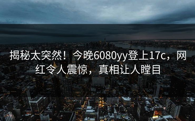 揭秘太突然！今晚6080yy登上17c，网红令人震惊，真相让人瞠目