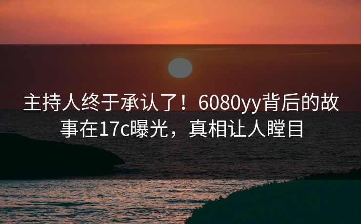 主持人终于承认了！6080yy背后的故事在17c曝光，真相让人瞠目