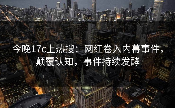 今晚17c上热搜：网红卷入内幕事件，颠覆认知，事件持续发酵