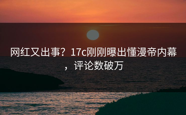 网红又出事？17c刚刚曝出懂漫帝内幕，评论数破万