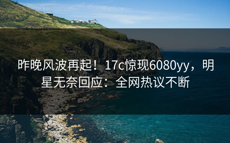 昨晚风波再起！17c惊现6080yy，明星无奈回应：全网热议不断
