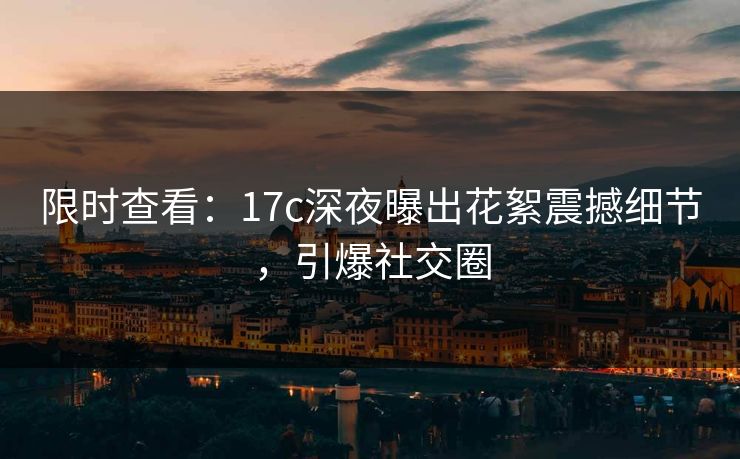 限时查看：17c深夜曝出花絮震撼细节，引爆社交圈