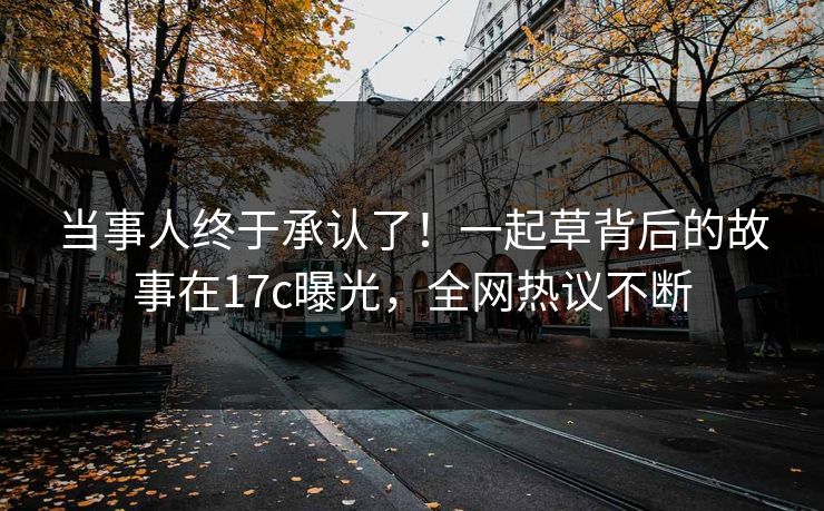 当事人终于承认了！一起草背后的故事在17c曝光，全网热议不断