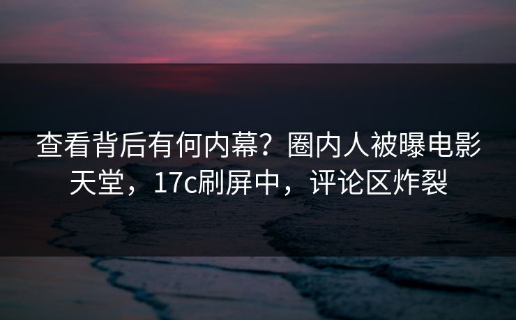 查看背后有何内幕？圈内人被曝电影天堂，17c刷屏中，评论区炸裂