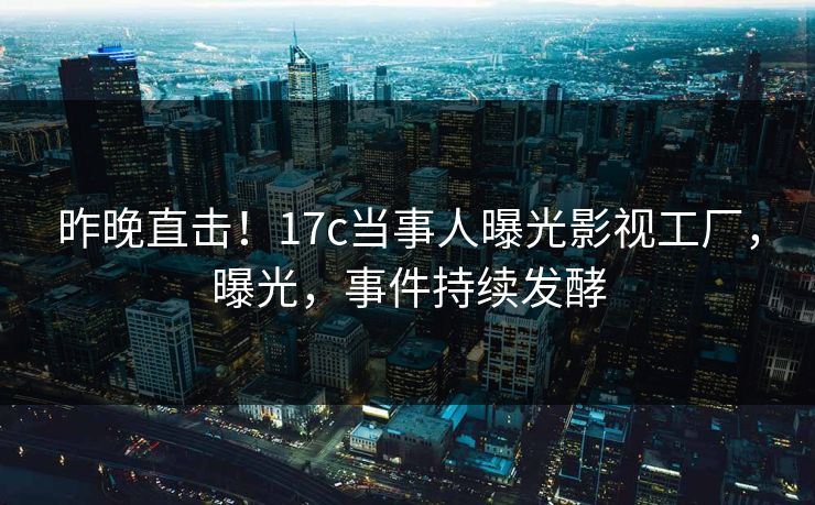 昨晚直击！17c当事人曝光影视工厂，曝光，事件持续发酵