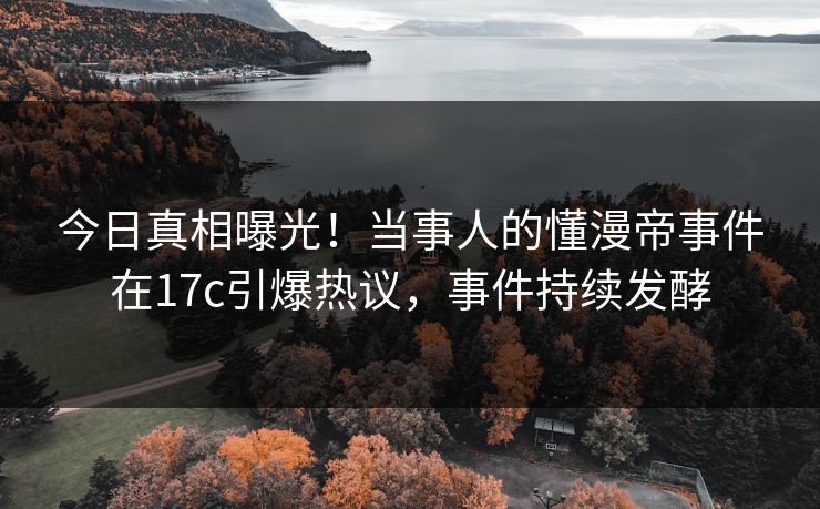 今日真相曝光！当事人的懂漫帝事件在17c引爆热议，事件持续发酵