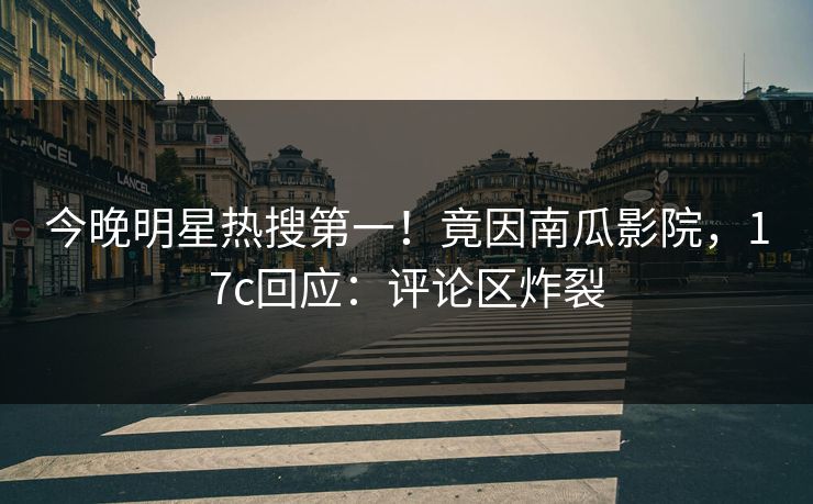 今晚明星热搜第一！竟因南瓜影院，17c回应：评论区炸裂