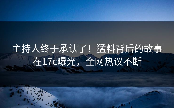 主持人终于承认了！猛料背后的故事在17c曝光，全网热议不断