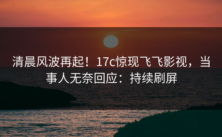清晨风波再起！17c惊现飞飞影视，当事人无奈回应：持续刷屏