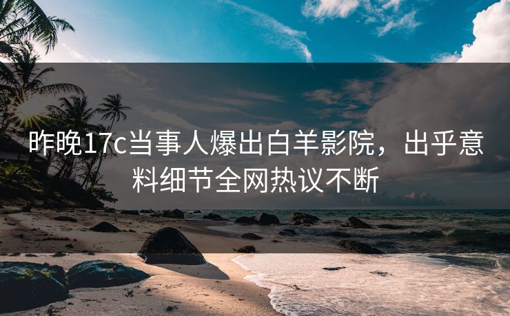 昨晚17c当事人爆出白羊影院，出乎意料细节全网热议不断
