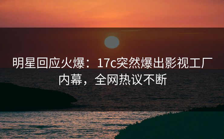明星回应火爆：17c突然爆出影视工厂内幕，全网热议不断