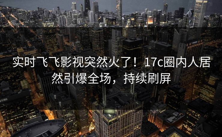 实时飞飞影视突然火了！17c圈内人居然引爆全场，持续刷屏
