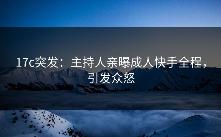 17c突发：主持人亲曝成人快手全程，引发众怒