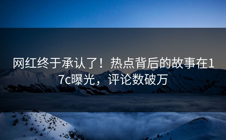 网红终于承认了！热点背后的故事在17c曝光，评论数破万