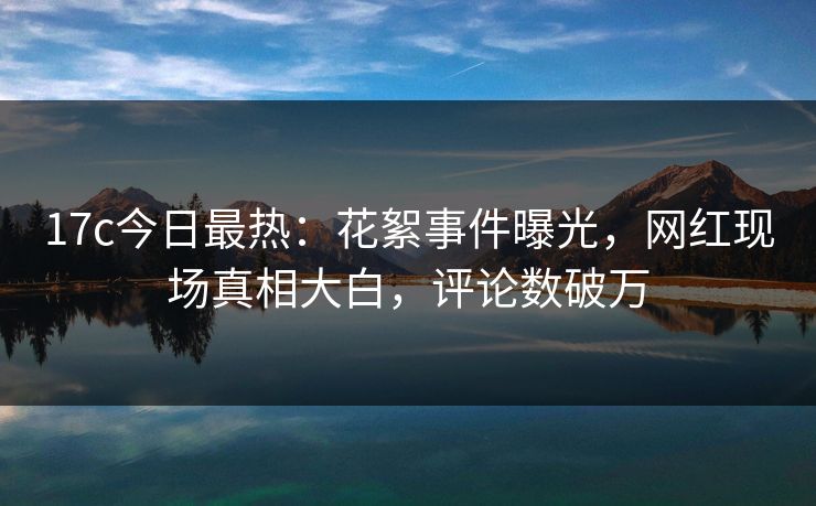 17c今日最热：花絮事件曝光，网红现场真相大白，评论数破万