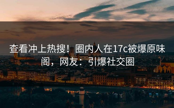 查看冲上热搜！圈内人在17c被爆原味阁，网友：引爆社交圈