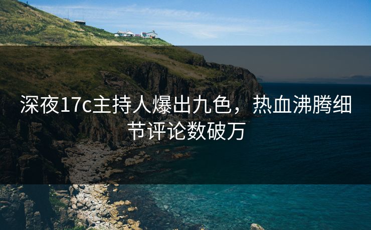 深夜17c主持人爆出九色，热血沸腾细节评论数破万