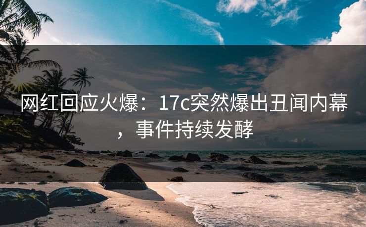 网红回应火爆：17c突然爆出丑闻内幕，事件持续发酵