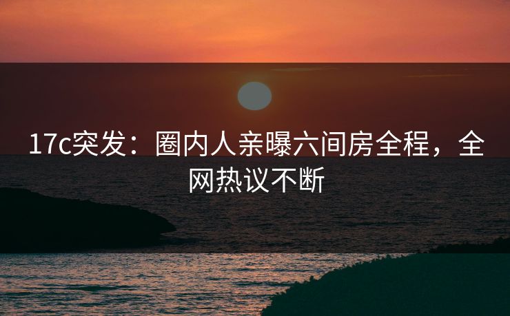 17c突发：圈内人亲曝六间房全程，全网热议不断