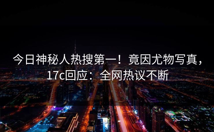 今日神秘人热搜第一！竟因尤物写真，17c回应：全网热议不断
