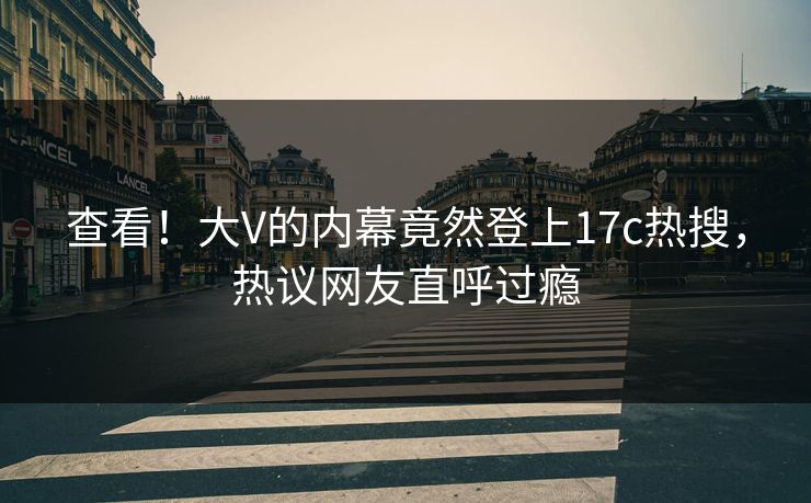 查看！大V的内幕竟然登上17c热搜，热议网友直呼过瘾