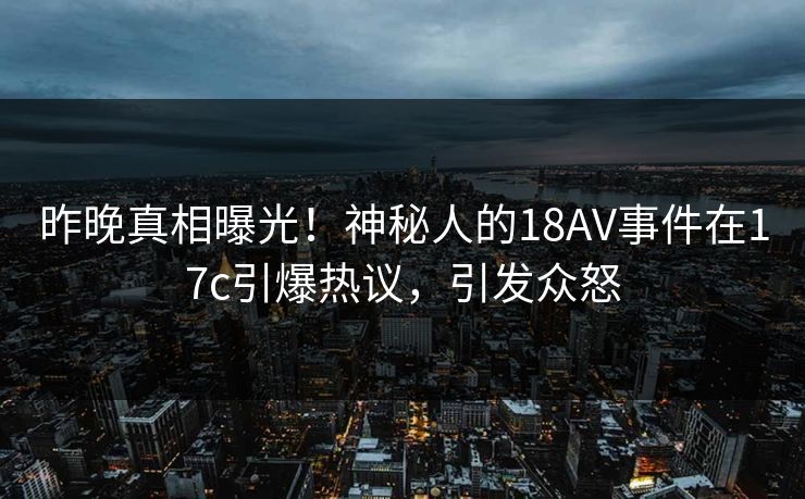 昨晚真相曝光！神秘人的18AV事件在17c引爆热议，引发众怒
