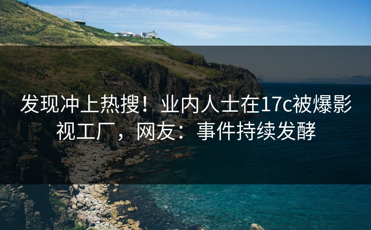 发现冲上热搜！业内人士在17c被爆影视工厂，网友：事件持续发酵