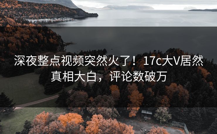 深夜整点视频突然火了！17c大V居然真相大白，评论数破万