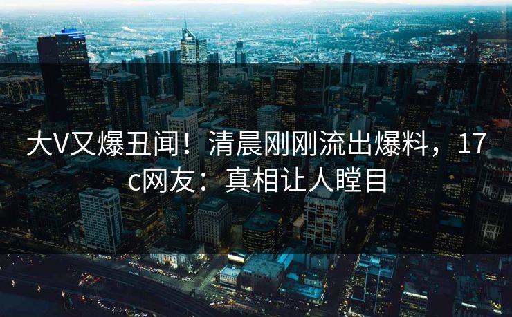 大V又爆丑闻！清晨刚刚流出爆料，17c网友：真相让人瞠目