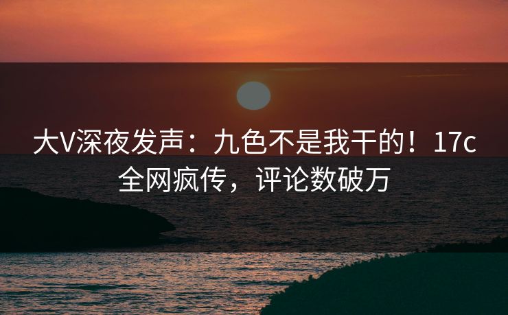 大V深夜发声：九色不是我干的！17c全网疯传，评论数破万