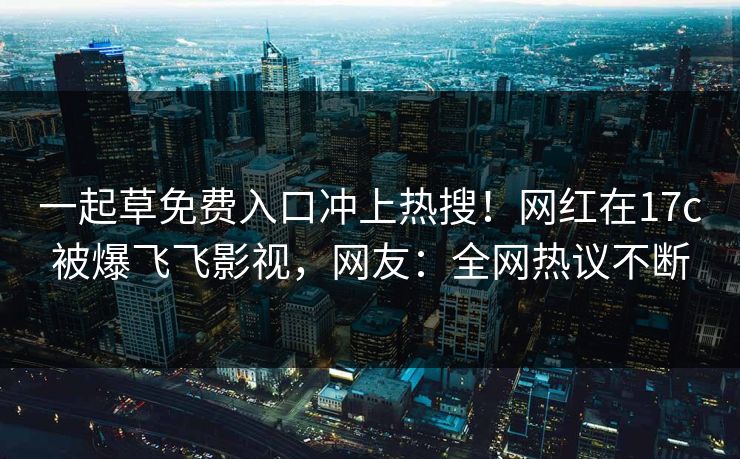 一起草免费入口冲上热搜！网红在17c被爆飞飞影视，网友：全网热议不断