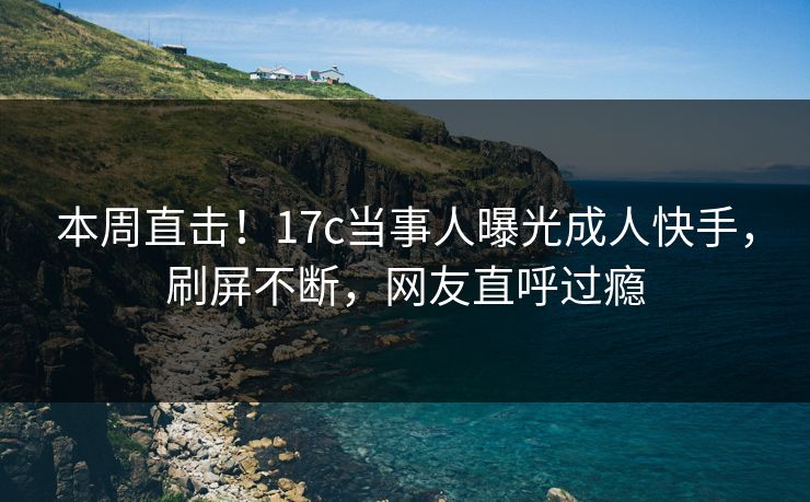 本周直击！17c当事人曝光成人快手，刷屏不断，网友直呼过瘾
