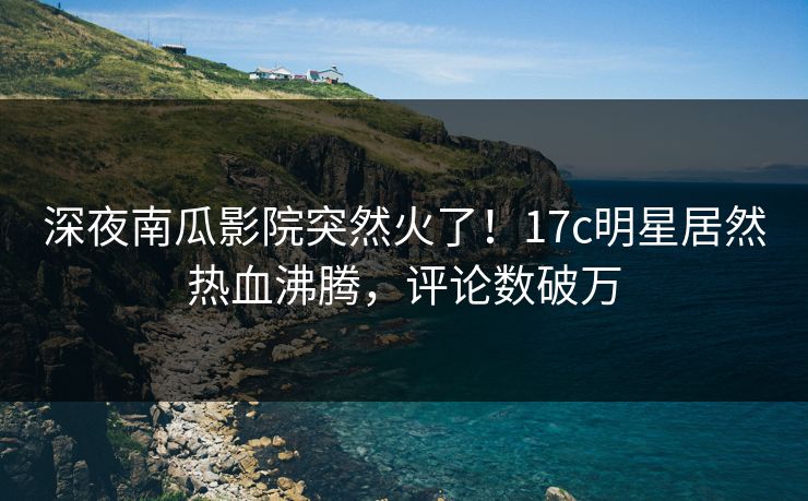 深夜南瓜影院突然火了！17c明星居然热血沸腾，评论数破万