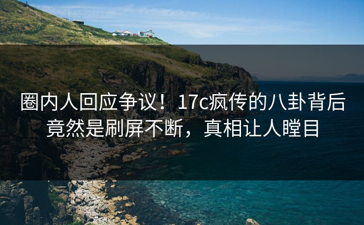 圈内人回应争议！17c疯传的八卦背后竟然是刷屏不断，真相让人瞠目