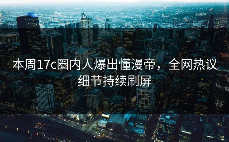 本周17c圈内人爆出懂漫帝，全网热议细节持续刷屏
