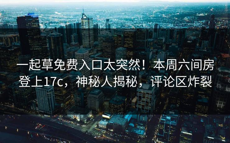 一起草免费入口太突然！本周六间房登上17c，神秘人揭秘，评论区炸裂