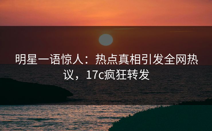 明星一语惊人：热点真相引发全网热议，17c疯狂转发