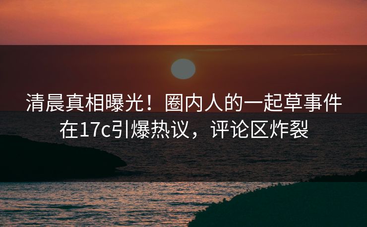 清晨真相曝光！圈内人的一起草事件在17c引爆热议，评论区炸裂