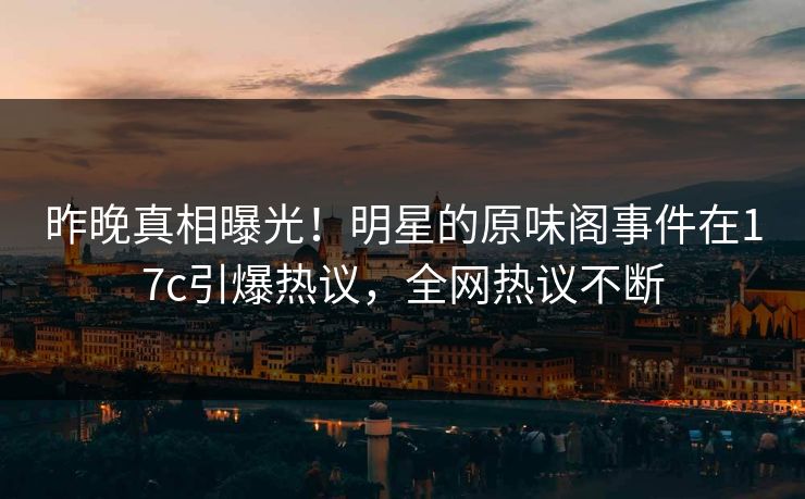昨晚真相曝光！明星的原味阁事件在17c引爆热议，全网热议不断