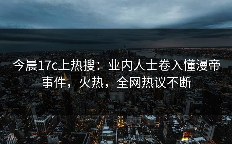 今晨17c上热搜：业内人士卷入懂漫帝事件，火热，全网热议不断
