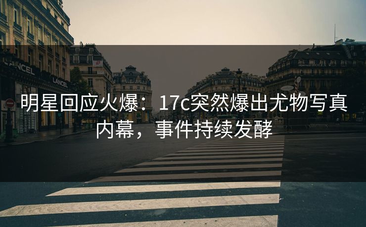 明星回应火爆：17c突然爆出尤物写真内幕，事件持续发酵