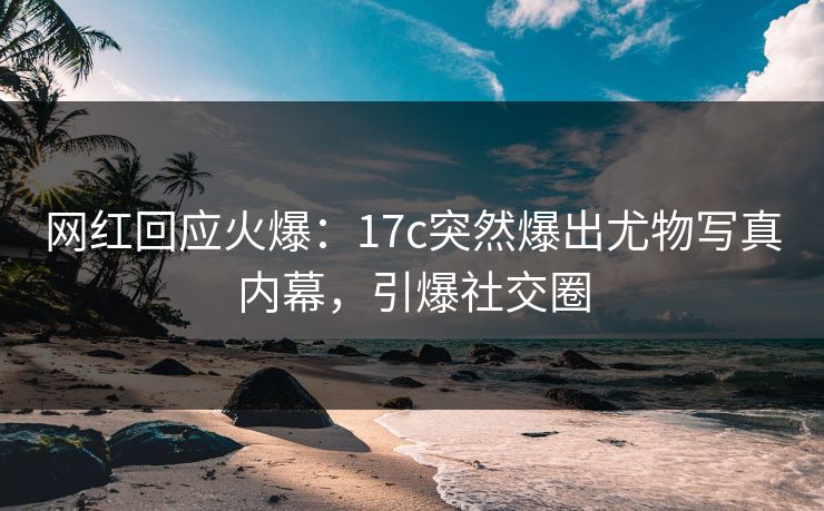 网红回应火爆：17c突然爆出尤物写真内幕，引爆社交圈